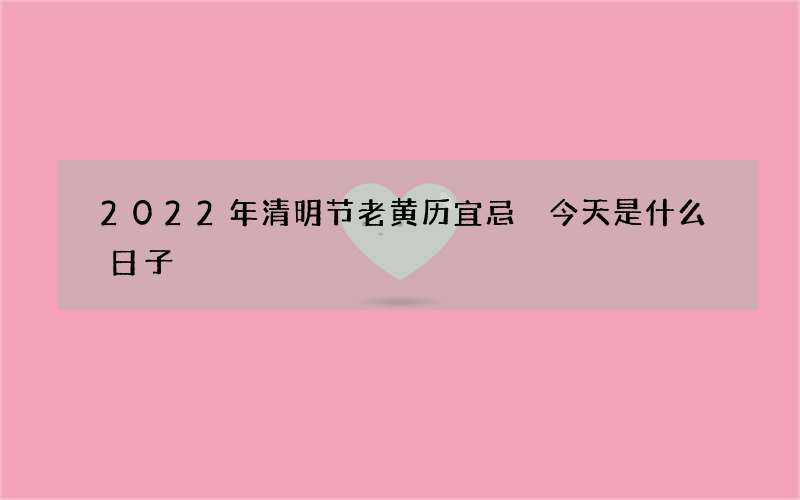 2022年清明节老黄历宜忌 今天是什么日子